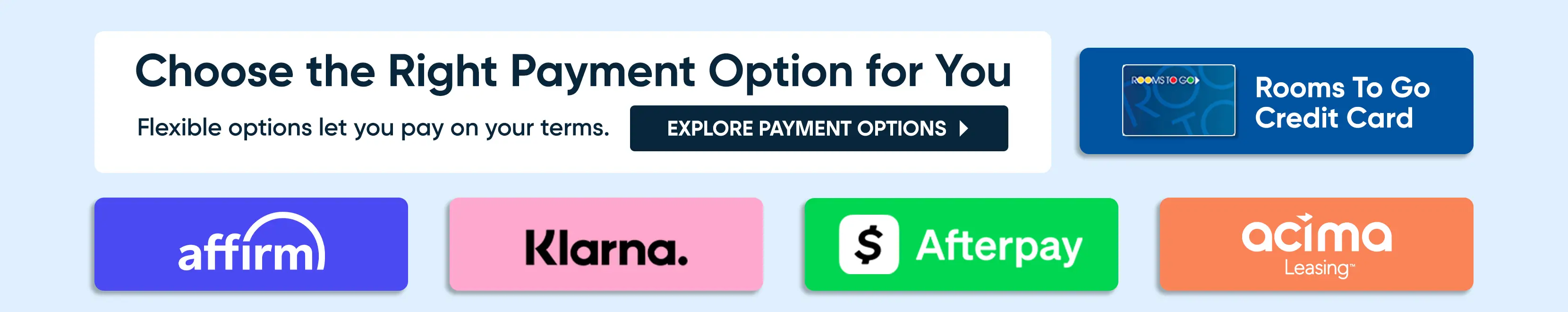 Choose the Right Payment Option for You. Options include Rooms To Go Credit Card, Affirm, Klarna, Afterpay, and Acima Leasing.
