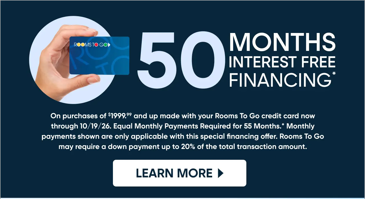 50 Months Interest Free Financing on purchases of $1999.99 and up at Rooms To Go through 10/19/26.